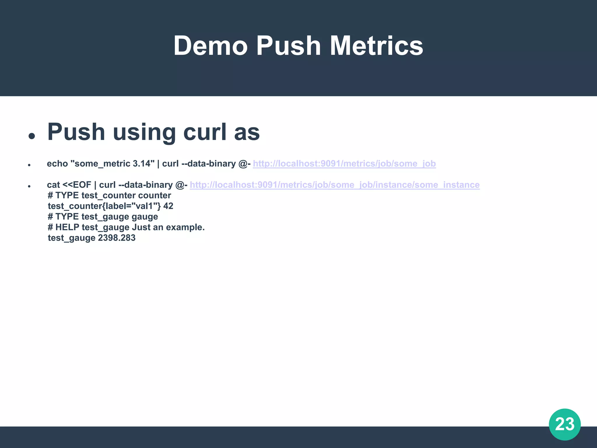 23
Demo Push Metrics
 Push using curl as
 echo "some_metric 3.14" | curl --data-binary @- http://localhost:9091/metrics/job/some_job
 cat <<EOF | curl --data-binary @- http://localhost:9091/metrics/job/some_job/instance/some_instance
# TYPE test_counter counter
test_counter{label="val1"} 42
# TYPE test_gauge gauge
# HELP test_gauge Just an example.
test_gauge 2398.283
 