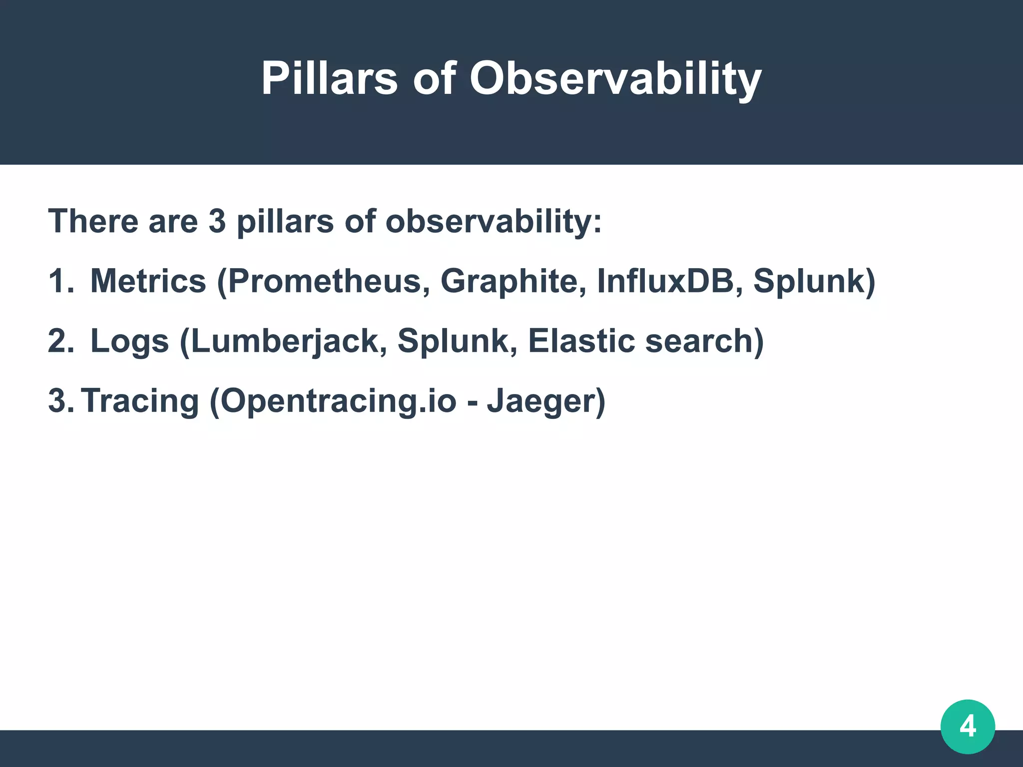 4
Pillars of Observability
There are 3 pillars of observability:
1. Metrics (Prometheus, Graphite, InfluxDB, Splunk)
2. Logs (Lumberjack, Splunk, Elastic search)
3.Tracing (Opentracing.io - Jaeger)
 