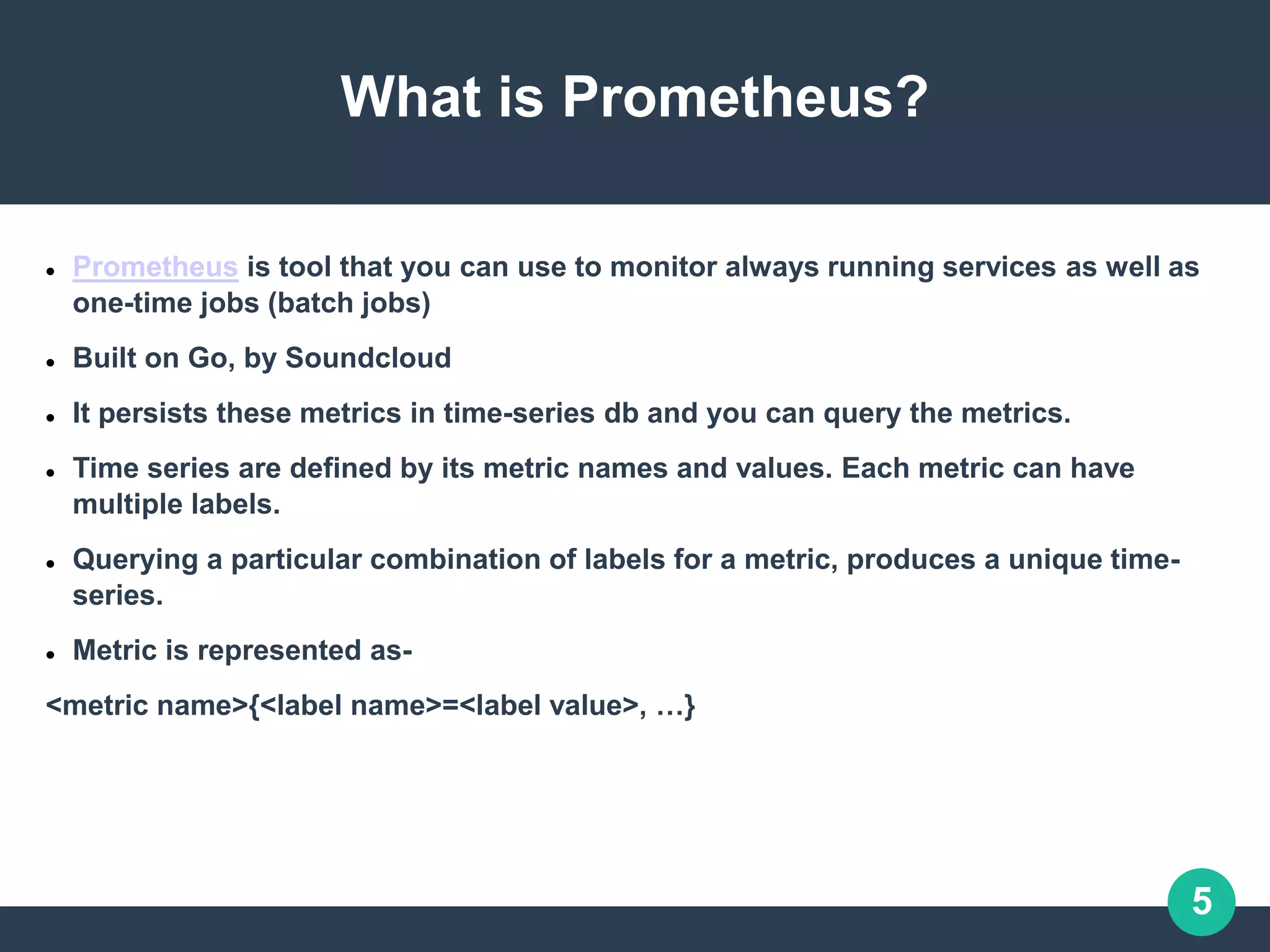 5
What is Prometheus?
 Prometheus is tool that you can use to monitor always running services as well as
one-time jobs (batch jobs)
 Built on Go, by Soundcloud
 It persists these metrics in time-series db and you can query the metrics.
 Time series are defined by its metric names and values. Each metric can have
multiple labels.
 Querying a particular combination of labels for a metric, produces a unique time-
series.
 Metric is represented as-
<metric name>{<label name>=<label value>, …}
 