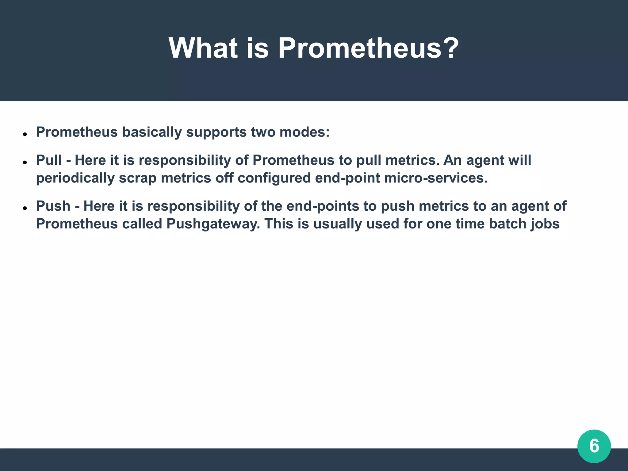 6
What is Prometheus?
 Prometheus basically supports two modes:
 Pull - Here it is responsibility of Prometheus to pull metrics. An agent will
periodically scrap metrics off configured end-point micro-services.
 Push - Here it is responsibility of the end-points to push metrics to an agent of
Prometheus called Pushgateway. This is usually used for one time batch jobs
 