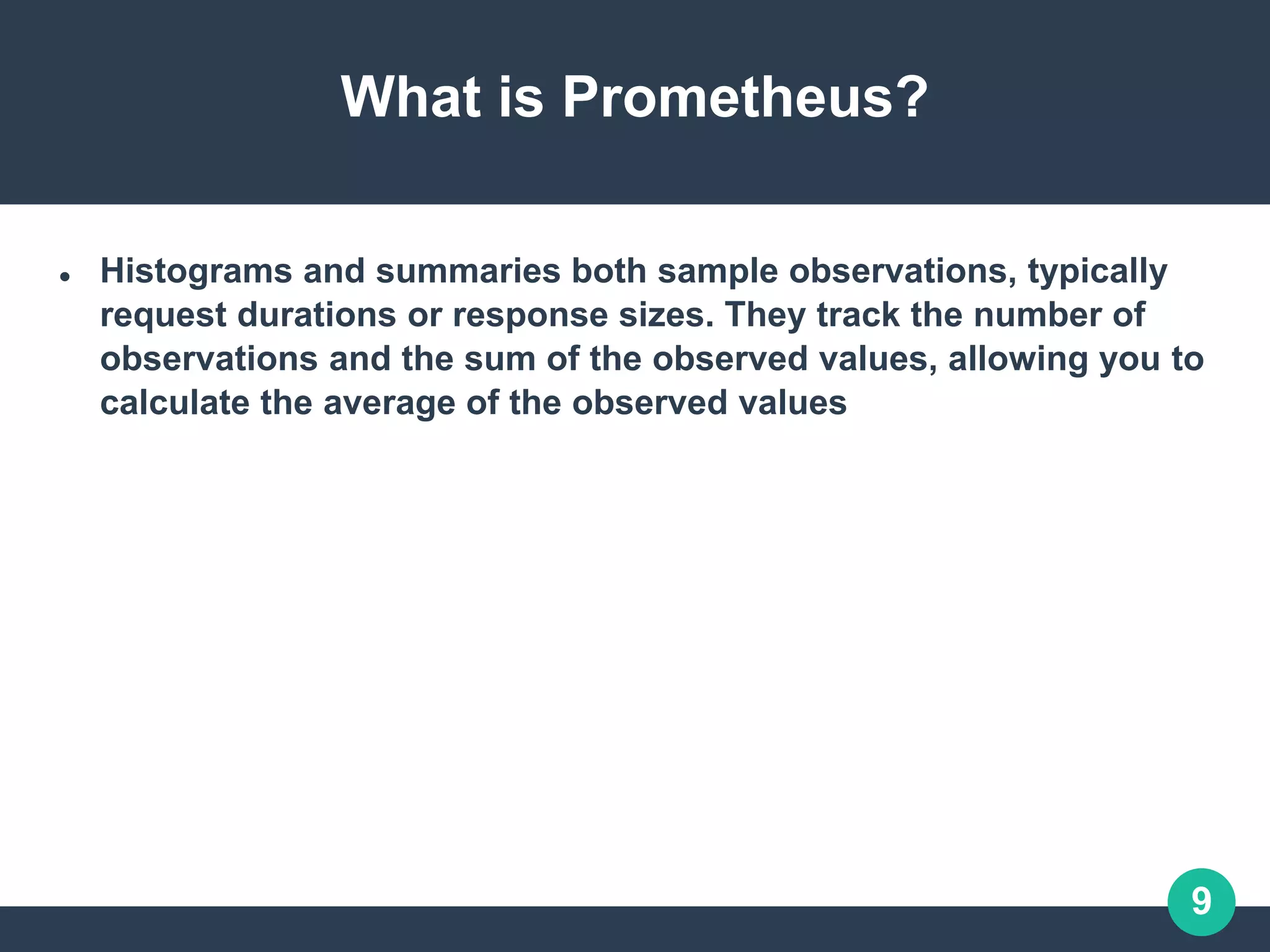 9
What is Prometheus?
 Histograms and summaries both sample observations, typically
request durations or response sizes. They track the number of
observations and the sum of the observed values, allowing you to
calculate the average of the observed values
 