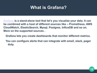 12
What is Grafana?
Grafana is a stand-alone tool that let’s you visualize your data. It can
be combined with a host of different sources like – Prometheus, AWS
CloudWatch, ElasticSearch, Mysql, Postgres, InfluxDB and so on.
More on the supported sources .
Grafana lets you create dashboards that monitor different metrics.
You can configure alerts that can integrate with email, slack, pager
duty.
 