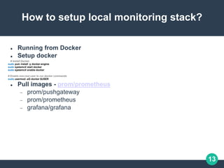 13
How to setup local monitoring stack?
 Running from Docker
 Setup docker
# Install Docker.
sudo yum install -y docker-engine
sudo systemctl start docker
sudo systemctl enable docker
# Enable non-root user to run docker commands
sudo usermod -aG docker $USER
 Pull images - prom/prometheus
 prom/pushgateway
 prom/prometheus
 grafana/grafana
 