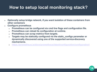 14
How to setup local monitoring stack?
 Optionally setup bridge network, if you want isolation of these containers from
other containers
 Configure prometheus
 Prometheus can be configured via cmd line flags and configuration file.
 Prometheus can reload its configuration at runtime.
 Prometheus can scrap metrics from targets.
 Targets may be statically configured via the static_configs parameter or
dynamically discovered using one of the supported service-discovery
mechanisms.
 https://prometheus.io/docs/prometheus/latest/configuration/configuration/
 