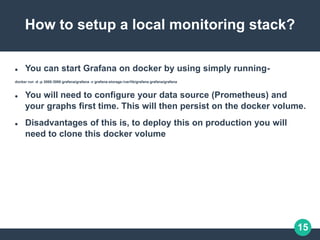 15
How to setup a local monitoring stack?
 You can start Grafana on docker by using simply running-
docker run -d -p 3000:3000 grafana/grafana -v grafana-storage:/var/lib/grafana grafana/grafana
 You will need to configure your data source (Prometheus) and
your graphs first time. This will then persist on the docker volume.
 Disadvantages of this is, to deploy this on production you will
need to clone this docker volume
 