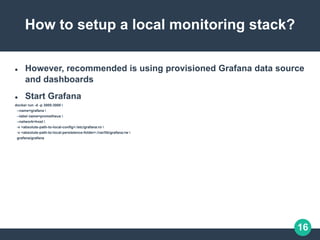 16
How to setup a local monitoring stack?
 However, recommended is using provisioned Grafana data source
and dashboards
 Start Grafana
docker run -d -p 3000:3000 
--name=grafana 
--label name=prometheus 
--network=host 
-v <absolute-path-to-local-config>:/etc/grafana:ro 
-v <absolute-path-to-local-persistence-folder>:/var/lib/grafana:rw 
grafana/grafana
 