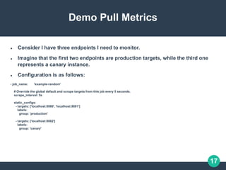17
Demo Pull Metrics
 Consider I have three endpoints I need to monitor.
 Imagine that the first two endpoints are production targets, while the third one
represents a canary instance.
 Configuration is as follows:
- job_name: 'example-random'
# Override the global default and scrape targets from this job every 5 seconds.
scrape_interval: 5s
static_configs:
- targets: ['localhost:8080', 'localhost:8081']
labels:
group: 'production'
- targets: ['localhost:8082']
labels:
group: 'canary'
 