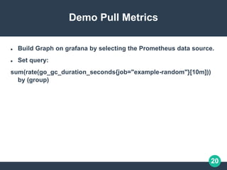 20
Demo Pull Metrics
 Build Graph on grafana by selecting the Prometheus data source.
 Set query:
sum(rate(go_gc_duration_seconds{job="example-random"}[10m]))
by (group)
 