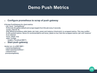 22
Demo Push Metrics
 Configure prometheus to scrap of push gateway
# Scrape PushGateway for client metrics
- job_name: "pushgateway"
# Override the global default and scrape targets from this job every 5 seconds.
scrape_interval: 5s
# By default prometheus adds labels, job (=job_name) and instance (=host:port), to scrapped metrics. This may conflict
# with pushed metrics. Hence it’s recommended to set honor_labels to true, then the scrapped metrics ‘job’ and ‘instance’
# are retained
honor_labels: true
static_configs:
- targets: ["localhost:9091"]
 Start push gateway
docker run -d -p 9091:9091 
--name=pushgateway 
--label name=prometheus 
--network=host 
prom/pushgateway
 