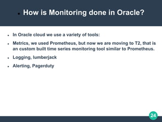 24
 How is Monitoring done in Oracle?
 In Oracle cloud we use a variety of tools:
 Metrics, we used Prometheus, but now we are moving to T2, that is
an custom built time series monitoring tool similar to Prometheus.
 Logging, lumberjack
 Alerting, Pagerduty
 