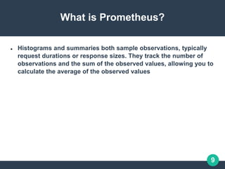 9
What is Prometheus?
 Histograms and summaries both sample observations, typically
request durations or response sizes. They track the number of
observations and the sum of the observed values, allowing you to
calculate the average of the observed values
 