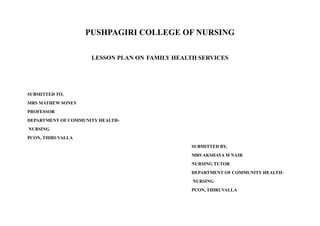 PUSHPAGIRI COLLEGE OF NURSING
LESSON PLAN ON FAMILY HEALTH SERVICES
SUBMITTED TO,
MRS MATHEW SONEY
PROFESSOR
DEPARTMENT OF COMMUNITY HEALTH-
NURSING
PCON, THIRUVALLA
SUBMITTED BY,
MRS AKSHAYA M NAIR
NURSING TUTOR
DEPARTMENT OF COMMUNITY HEALTH-
NURSING
PCON, THIRUVALLA
 