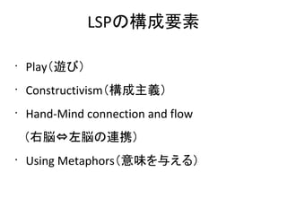 LSPの構成要素

•
    Play（遊び）
•
    Constructivism（構成主義）
•
    Hand-Mind connection and flow
　（右脳⇔左脳の連携）
•
    Using Metaphors（意味を与える）
 