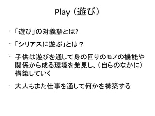 Play （遊び）
•
    「遊び」の対義語とは?
•
    「シリアスに遊ぶ」とは？
•
    子供は遊びを通して身の回りのモノの機能や
    関係から成る環境を発見し、（自らのなかに）
    構築していく
•
    大人もまた仕事を通して何かを構築する
 