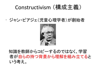 Constructivism （構成主義）
•
    ジャン・ピアジェ（児童心理学者）が創始者




　知識を教師からコピーするのではなく、学習
 者が自らの持つ背景から理解を組み立てると
 いう考え。
 