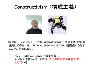Constructivism （構成主義）




　LSPはシーモア・パパート（MIT）のConstructivism（構築主義）の影響
 を受けて作られる。パパートはLEGO MINDSTORMSを開発するなど
 レゴとの関係は深い。

    パパートのConstructivism（構築主義）=
    人が何かを作るとき、その作ったものに対する理解も作り
    上げている
 