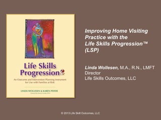 Improving Home Visiting
Practice with the
Life Skills Progression™
(LSP)
Linda Wollesen, M.A., R.N., LMFT
Director
Life Skills Outcomes, LLC
© 2013 Life Skill Outcomes, LLC
 
