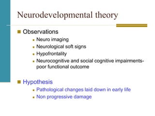 Neurodevelopmental theory
 Observations
 Neuro imaging
 Neurological soft signs
 Hypofrontality
 Neurocognitive and social cognitive impairments-
poor functional outcome
 Hypothesis
 Pathological changes laid down in early life
 Non progressive damage
 
