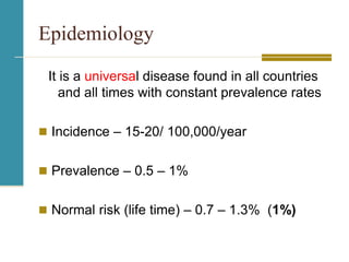 Epidemiology
It is a universal disease found in all countries
and all times with constant prevalence rates
 Incidence – 15-20/ 100,000/year
 Prevalence – 0.5 – 1%
 Normal risk (life time) – 0.7 – 1.3% (1%)
 