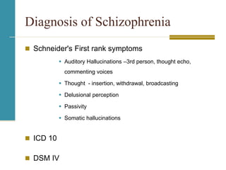 Diagnosis of Schizophrenia
 Schneider's First rank symptoms
 Auditory Hallucinations –3rd person, thought echo,
commenting voices
 Thought - insertion, withdrawal, broadcasting
 Delusional perception
 Passivity
 Somatic hallucinations
 ICD 10
 DSM IV
 