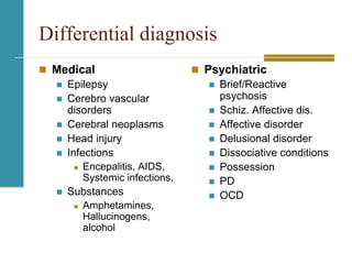 Differential diagnosis
 Medical
 Epilepsy
 Cerebro vascular
disorders
 Cerebral neoplasms
 Head injury
 Infections
 Encepalitis, AIDS,
Systemic infections,
 Substances
 Amphetamines,
Hallucinogens,
alcohol
 Psychiatric
 Brief/Reactive
psychosis
 Schiz. Affective dis.
 Affective disorder
 Delusional disorder
 Dissociative conditions
 Possession
 PD
 OCD
 