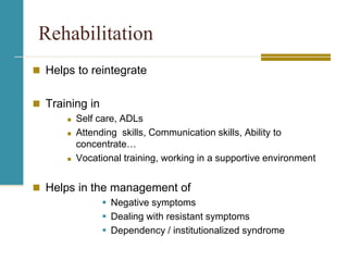 Rehabilitation
 Helps to reintegrate
 Training in
 Self care, ADLs
 Attending skills, Communication skills, Ability to
concentrate…
 Vocational training, working in a supportive environment
 Helps in the management of
 Negative symptoms
 Dealing with resistant symptoms
 Dependency / institutionalized syndrome
 
