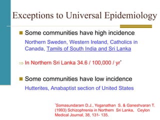 Exceptions to Universal Epidemiology
 Some communities have high incidence
Northern Sweden, Western Ireland, Catholics in
Canada, Tamils of South India and Sri Lanka
 In Northern Sri Lanka 34.6 / 100,000 / yr*
 Some communities have low incidence
Hutterites, Anabaptist section of United States
*Somasundaram D.J., Yoganathan S. & Ganeshvaran T.
(1993) Schizophrenia in Northern Sri Lanka, Ceylon
Medical Journal, 38, 131- 135.
 