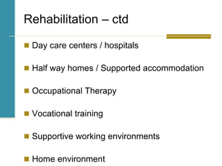 Rehabilitation – ctd
 Day care centers / hospitals
 Half way homes / Supported accommodation
 Occupational Therapy
 Vocational training
 Supportive working environments
 Home environment
 