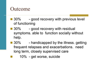 Outcome
 30% - good recovery with previous level
of functioning
 30% - good recovery with residual
symptoms. able to function socially without
help.
 30% - handicapped by the illness. getting
frequent relapses and exacerbations. need
long term, closely supervised care
 10% - get worse, suicide
 
