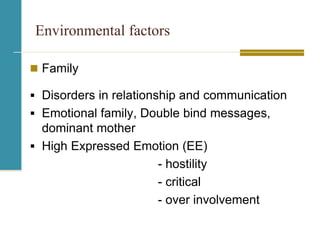 Environmental factors
 Family
 Disorders in relationship and communication
 Emotional family, Double bind messages,
dominant mother
 High Expressed Emotion (EE)
- hostility
- critical
- over involvement
 