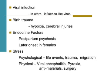  Viral infection
- In utero influenza like virus
 Birth trauma
- hypoxia, cerebral injuries
 Endocrine Factors
Postpartum psychosis
Later onset in females
 Stress
Psychological – life events, trauma, migration
Physical – Viral encephalitis, Pyrexia,
anti-malarials, surgery
 