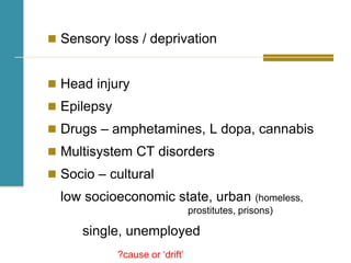  Sensory loss / deprivation
 Head injury
 Epilepsy
 Drugs – amphetamines, L dopa, cannabis
 Multisystem CT disorders
 Socio – cultural
low socioeconomic state, urban (homeless,
prostitutes, prisons)
single, unemployed
?cause or ‘drift’
 