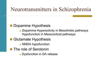 Neurotransmitters in Schizophrenia
 Dopamine Hypothesis
 Dopamine Hyperactivity in Mesolimbic pathways
Hypofunction in Mesocortical pathways
 Glutamate Hypothesis
 NMDA hypofunction
 The role of Serotonin
 Dysfunction in DA release
 