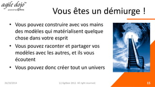 Vous êtes un démiurge ! 
• 
Vous pouvez construire avec vos mains des modèles qui matérialisent quelque chose dans votre esprit 
• 
Vous pouvez raconter et partager vos modèles avec les autres, et ils vous écoutent 
• 
Vous pouvez donc créer tout un univers 26/10/2014 (c) Agilbee 2012. All right reserved. 15 
 