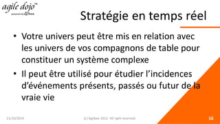 Stratégie en temps réel 
• 
Votre univers peut être mis en relation avec les univers de vos compagnons de table pour constituer un système complexe 
• 
Il peut être utilisé pour étudier l’incidences d’événements présents, passés ou futur de la vraie vie 21/10/2014 (c) Agilbee 2012. All right reserved. 16 
 