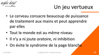 Un jeu vertueux 
• 
Le cerveau consacre beaucoup de puissance de traitement aux mains et peut apprendre par elles 
• 
Tout le monde est au même niveau 
• 
Il n’y a ni joute oratoire, ni inhibition 
• 
On évite le syndrome de la page blanche 21/10/2014 (c) Agilbee 2012. All right reserved. 17 
 