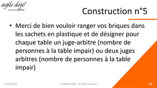 Construction n°5 
• 
Merci de bien vouloir ranger vos briques dans les sachets en plastique et de désigner pour chaque table un juge-arbitre (nombre de personnes à la table impair) ou deux juges arbitres (nombre de personnes à la table impair) 21/10/2014 (c) Agilbee 2012. All right reserved. 21 
 