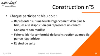 Construction n°5 
• 
Chaque participant bleu doit : 
– 
Représenter sur une feuille l’agencement d’au plus 6 briques à sa disposition qui représente un canard 
– 
Construire son modèle 
– 
Faire valider la conformité de la construction au modèle par un juge-arbitre 
– 
Et ainsi de suite 21/10/2014 (c) Agilbee 2012. All right reserved. 23 
 