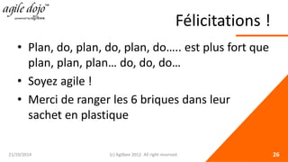 Félicitations ! 
• 
Plan, do, plan, do, plan, do….. est plus fort que plan, plan, plan… do, do, do… 
• 
Soyez agile ! 
• 
Merci de ranger les 6 briques dans leur sachet en plastique 21/10/2014 (c) Agilbee 2012. All right reserved. 26 
 