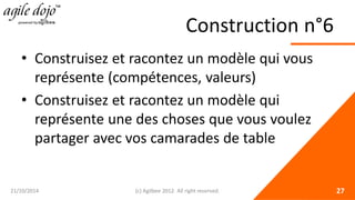 Construction n°6 
• 
Construisez et racontez un modèle qui vous représente (compétences, valeurs) 
• 
Construisez et racontez un modèle qui représente une des choses que vous voulez partager avec vos camarades de table 21/10/2014 (c) Agilbee 2012. All right reserved. 27 
 