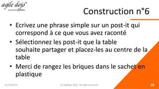 Construction n°6 
• 
Ecrivez une phrase simple sur un post-it qui correspond à ce que vous avez raconté 
• 
Sélectionnez les post-it que la table souhaite partager et placez-les au centre de la table 
• 
Merci de rangez les briques dans le sachet en plastique 21/10/2014 (c) Agilbee 2012. All right reserved. 28 
 