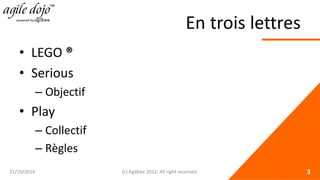 En trois lettres 
• 
LEGO ® 
• 
Serious 
– 
Objectif 
• 
Play 
– 
Collectif 
– 
Règles 21/10/2014 (c) Agilbee 2012. All right reserved. 3 
 