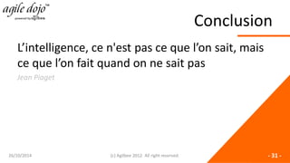 Conclusion 
L’intelligence, ce n'est pas ce que l’on sait, mais ce que l’on fait quand on ne sait pas 
Jean Piaget 26/10/2014 (c) Agilbee 2012. All right reserved. - 31 - 
