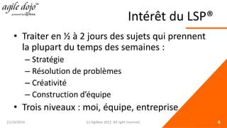 Intérêt du LSP® 
• 
Traiter en ½ à 2 jours des sujets qui prennent la plupart du temps des semaines : 
– 
Stratégie 
– 
Résolution de problèmes 
– 
Créativité 
– 
Construction d’équipe 
• 
Trois niveaux : moi, équipe, entreprise 21/10/2014 (c) Agilbee 2012. All right reserved. 4 
 