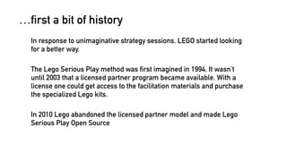 …first a bit of history 
In response to unimaginative strategy sessions, LEGO started looking 
for a better way. 
The Lego Serious Play method was first imagined in 1994. It wasn’t 
until 2003 that a licensed partner program became available. With a 
license one could get access to the facilitation materials and purchase 
the specialized Lego kits. 
In 2010 Lego abandoned the licensed partner model and made Lego 
Serious Play Open Source 
 