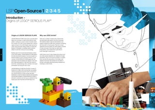 Origins of LEGO® SERIOUS PLAY®
LEGO® SERIOUS PLAY® is built upon a process which
stems from the heart of LEGO bricks and the LEGO
system. Looking for a tool to unlock innovation within
the company, the LEGO Group realized that a solution
might be found in the LEGO System itself: just as the
LEGO Group had been telling children to ‘build their
dreams’ for decades, so perhaps adults could be
asked to build their visions for future strategy.
Building upon the inclusive and participatory nature
of the LEGO System, LEGO® SERIOUS PLAY® rejects
the idea that external ‘experts’ must be brought in to
identify problems, and to propose solutions; on the
contrary, LEGO® SERIOUS PLAY® begins with the
assumption that the answers are ‘already in the room’,
and invites participants to ‘think with their hands’ to
build their understandings. Every member of the team
participates, and everyone has a voice.
LEGO® SERIOUS PLAY® went through a number of
iterations from 1998 to 2010, and has been successfully
used by businesses around the world. Furthermore,
the LEGO® SERIOUS PLAY® concept has been
developed to meet the needs of teachers and educators,
and specially designed ‘LEGO® SERIOUS PLAY® for
Education’ products and training are available for this
target group (see http://educatorsweb.lego.com).
Why use LEGO bricks?
There are a number of reasons why LEGO bricks
are particularly well suited to this kind of process.
The material makes it easy for participants to put
together satisfying models which represent something
that they wish to communicate. They do not need
significant technical skills; the LEGO System is familiar
to many, and even if they have not used LEGO
bricks before, most people find it quite easy to
build meaningful constructions.
LEGO bricks come in many shapes and colours, and
can often provide inspiration for metaphors through
serendipity. They can be built into simple or complex
forms, as suits the personality of the builder, and
research has shown that people from all walks of
life feel comfortable attaching diverse metaphorical
meanings to LEGO bricks.
LSP:Open-Source/1/2/3/4/5
Introduction -
Origins of LEGO®
SERIOUS PLAY®
6 7
 