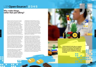“LEGO® SERIOUS PLAY® offers an engaging
hands-on environment, where the activity is
perceived as meaningful, one’s abilities are
in balance with the challenge at hand, and
one has the tools to express the emerging
knowledge.”
8 9
LSP:Open-Source/1/2/3/4/5
Why make things,
rather than just talking?
LEGO® SERIOUS PLAY® exemplifies the virtues of
the LEGO System as a whole. It is creative, enabling,
and open. It does not set any path for the individual
or group to follow, but rather embraces and supports
any ideas that may emerge, and encourages
development and collaboration to make these
stronger. Every stage of the LEGO® SERIOUS PLAY®
process involves building with LEGO bricks, utilising the
‘hand-mind connection’: there is never a point where
participants merely sit back and write down, or chat
about, the issues without building their response first.
Therefore everything that is discussed comes from
out of the building process, where the hand and mind
engage to give visual, metaphorical shape to meaningful
things, emotions, and relationships.
The idea that we need to ‘think with the body’ has
gained support from a convergence of new evidence
from psychology and neuroscience. These theories
emphasize that cognitive processes such as
learning and memory are strongly influenced by the
way we use our bodies to interact with the physical
world. These processes are supported by the use of
LEGO bricks, because when a system has an inherent
logic, and a set of constraints that can be grasped, it
can support endless possibilities. It is easy to pick up,
and yet enables development, experimentation and
expansion. Our mental work is helped by being able to
build visual reminders of different significant aspects
of a problem. Neuroscientific researchers have called
this ‘reduction of workload’ – reducing the number of
things the brain has to deal with at once by off-loading
the meanings into visible and tangible objects.
Research has shown that the process of making
something, which is then discussed, can lead to
much more valuable, insightful and honest
discussions. (See, for example, David Gauntlett:
Creative Explorations, 2007, and Making is Connecting,
2011). The creative, reflective process of making
something prompts the brain to work in a different
way, and can unlock new perspectives. In addition,
when all participants have a constructed object in
front of them, at the start of a discussion – an object
which represents what they think is important about
the issue at stake, before anyone has said a word
about it – this gives all participants the opportunity
to set their own issues on the table (literally and
metaphorically), and they all have an equal standing.
This is quite unlike the typical discussions that occur
in places of work, where a dominant personality often
identifies the ‘key issues’ at the start, and then the
rest of the conversation follows from there. In LEGO
SERIOUS PLAY, everyone builds, and everyone
discusses. This gives more ‘junior’ or less vocal
members of a team the chance to have a say, and
perhaps more importantly offers the ‘senior’ or
dominant members the opportunity to listen to
insights and challenges which they may not have
otherwise heard. Indeed, the process of building and
collaborating often produces insights which simply
would not have appeared in regular discussions.
When we give shape and form to our imagination,
by constructing and externalizing concepts –
making them tangible and shareable – we can
not only reflect on them ourselves, but invite others
to reflect with us. LEGO® SERIOUS PLAY® offers an
engaging hands-on environment, where the activity
is perceived as meaningful, one’s abilities are in
balance with the challenge at hand, and one has
the tools to express the emerging knowledge.
 