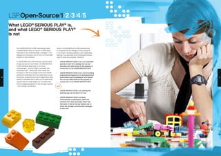 Users of LEGO® SERIOUS PLAY® methods have
to recognize that the strengths of the process lie
in its cycles of building, reflection, and collaborative
learning. It is a particular kind of facilitated process,
used for particular purposes. Therefore:
•	 LEGO® SERIOUS PLAY® is not a fun ice-breaker
exercise to start off a meeting. You can use
exercises with LEGO bricks for this purpose, of
course, but it is not LEGO® SERIOUS PLAY®.
•	 LEGO® SERIOUS PLAY® is not a tool for building
organizational diagrams or for planning physical
environments (such as buildings or work spaces).
You can use LEGO bricks for this purpose, of
course, but it is not LEGO® SERIOUS PLAY®.
Also:
•	 LEGO® SERIOUS PLAY® is not anything that
anybody says can be done in an hour.
•	 LEGO® SERIOUS PLAY® is not about
communication as persuasion, where one
member of the team persuades others that
their point of view is the only relevant one, or
where the manager communicates messages
to their staff.
The LEGO® SERIOUS PLAY® methodology offers
a sophisticated means for a group to share ideas,
assumptions and understandings; to engage in rich
dialogue and discussion; and to work out meaningful
solutions to real problems.
A LEGO® SERIOUS PLAY® workshop typically takes
at least one day. At its shortest, a LEGO® SERIOUS
PLAY® workshop takes three or four hours.
Unsurprisingly – as time is tight in business, and
everywhere else – efforts have been made, over
the years, to reduce the length of time that LEGO®
SERIOUS PLAY® takes. But it has clearly been found
that shorter workshops are ones of significantly lower
quality. If a facilitator was to leave out the skills-build-
ing exercises and leap straight into a complex task
and encourage participants to race through it quickly
– this is simply not effective.
LSP:Open-Source/1/2/3/4/5
What LEGO®
SERIOUS PLAY®
is,
and what LEGO®
SERIOUS PLAY®
is not
10 11
 