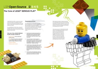 The process structure
The LEGO® SERIOUS PLAY® method is built upon
basic knowledge about how people and groups best
learn and develop. The process structure of
the LSP process is building upon a learning process
that ensures that people take ownership of their own
learning and learn the most. This learning
process implies four steps that you move through in
a spiral:
1.	 The first step of the ideal learning spiral is to
help people connect to what they are going
to explore, and to understand the context
and meaning of what they are about to learn
more about.
2.	 The second step is to involve people in a
process where they create a product connected
to the targets of exploration, involving their own
knowledge and reflections as well as their own
creative skills – and their own hands.
3.	 The third step is to help people reflect on what
they have created and look deeper into their
own reflections about their own product, in order
to become aware of what their explorations
have brought them, and in order to gain more
insights.
4.	 The fourth step is that people get a chance to
connect their newly gained knowledge to new
explorations they would want to pursue.
LEGO® SERIOUS PLAY® is a method that enables
constructive reflection and dialogue processes.
During a structured process, participants use LEGO
bricks to create models that express their thoughts,
reflections and ideas.
The LEGO® SERIOUS PLAY® method creates the
framework within which the bricks are being used –
and without this framework, it would not be a LEGO®
SERIOUS PLAY® process.
The core of the LEGO® SERIOUS
PLAY® concept consists of:
•	 Process structure: A basic, step-by-step
process structure
•	 Bricks: The use of the bricks as implements
to create visible, tangible 3D-models that
represent thoughts, reflections and ideas.
•	 Participants’ etiquette
•	 Facilitator’s code of conduct
LSP:Open-Source/1/2/3/4/5
The Core of LEGO®
SERIOUS PLAY®
When people go through an iterative process like
the one described here, they are learning something
profoundly, and they take ownership not only for their
own learning process but also for the things learned
and even for taking the knowledge to the next level
and developing even more with it.
The process structure of LEGO® SERIOUS PLAY®
builds on the insights about this effective learning
process, and the LEGO® SERIOUS PLAY® method
relies on this specific process structure to create
an ideal environment for constructive reflection and
dialogue. This structure consists of three basic phases
that must be covered by any LEGO® SERIOUS PLAY®
process. To exploit all the advantages of the method
as a tool for constructive reflection and dialogue, it is
imperative that the three basic phases of the process
are covered every time and in the correct order.
12 13
 