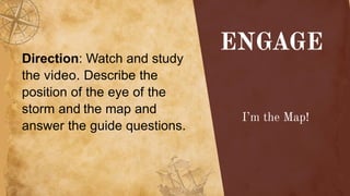 Direction: Watch and study
the video. Describe the
position of the eye of the
storm and the map and
answer the guide questions.
 